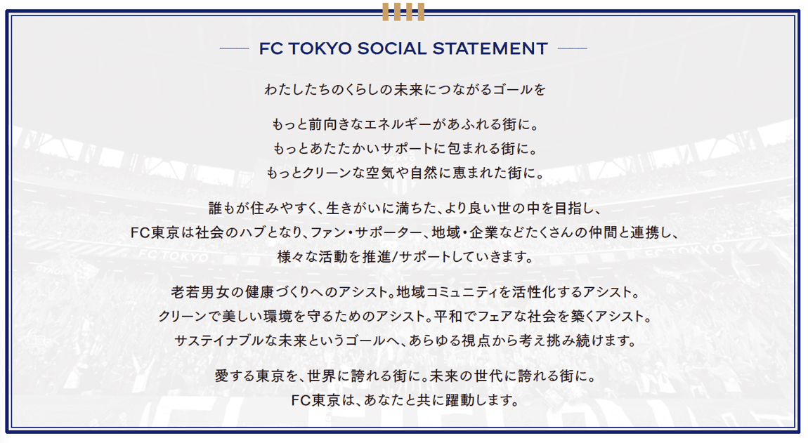 FC TOKYO SOCIAL STATEMENT わたしたちのくらしの未来につながるゴールを もっと前向きなエネルギーがあふれる街に。もっとあたたかいサポートに包まれる街に。もっとクリーンな空気や自然に恵まれた街に。誰もが住みやすく、生きがいに満ちた、より良い世の中を目指し、FC東京は社会のハブとなり、ファン・サポーター、地域・企業などたくさんの仲間と連携し、様々な活動を推進/サポートしていきます。老若男女の健康づくりへのアシスト。地域コミュニティを活性化するアシスト。クリーンで美しい環境を守るためのアシスト。平和でフェアな社会を築くアシスト。サステナブルな未来というゴールへ、あらゆる視点から考え挑み続けます。愛する東京を、世界に誇れる街に。未来の世代に誇れる街に。FC東京は、あなたと共に躍動します。