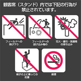 The following actions are prohibited inside the spectator seats (stands): jumping onto the field / throwing objects onto the field / bringing in fireworks, firecrackers, or smoke flares / cheering while standing on chairs / smoking